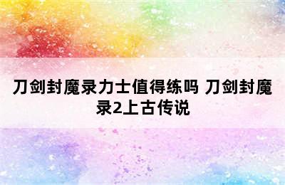 刀剑封魔录力士值得练吗 刀剑封魔录2上古传说